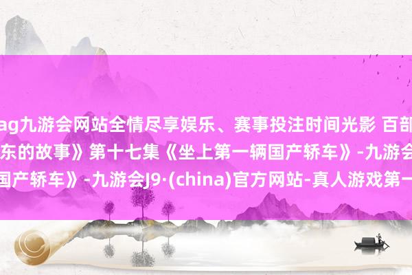 ag九游会网站全情尽享娱乐、赛事投注时间光影 百部川扬 | 《红相册·毛泽东的故事》第十七集《坐上第一辆国产轿车》-九游会J9·(china)官方网站-真人游戏第一品牌