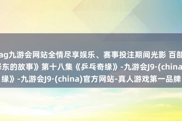 ag九游会网站全情尽享娱乐、赛事投注期间光影 百部川扬 | 《红相册·毛泽东的故事》第十八集《乒乓奇缘》-九游会J9·(china)官方网站-真人游戏第一品牌