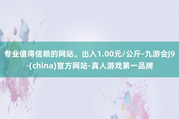 专业值得信赖的网站。出入1.00元/公斤-九游会J9·(china)官方网站-真人游戏第一品牌