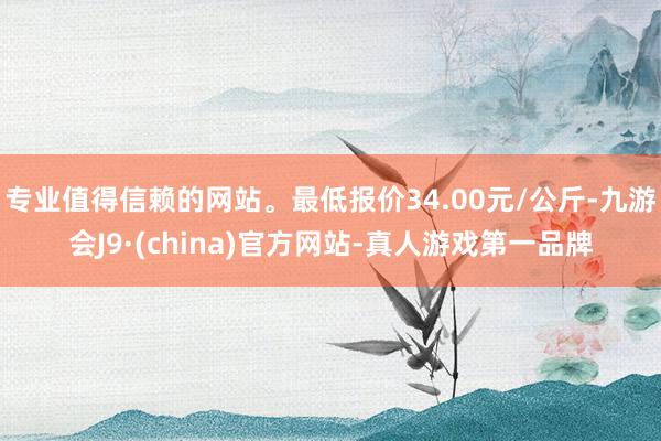 专业值得信赖的网站。最低报价34.00元/公斤-九游会J9·(china)官方网站-真人游戏第一品牌