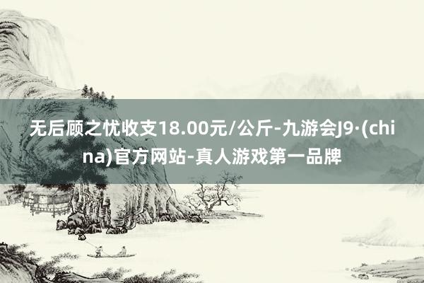 无后顾之忧收支18.00元/公斤-九游会J9·(china)官方网站-真人游戏第一品牌