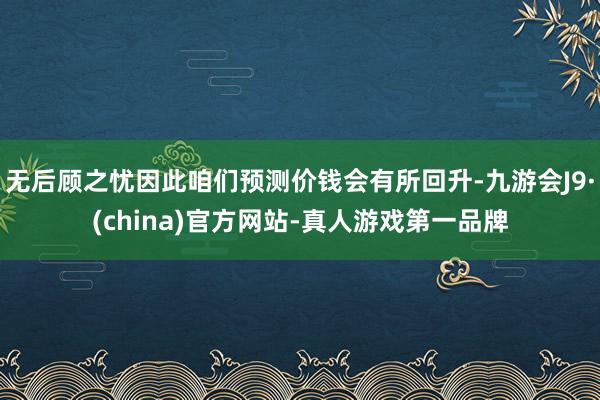 无后顾之忧因此咱们预测价钱会有所回升-九游会J9·(china)官方网站-真人游戏第一品牌