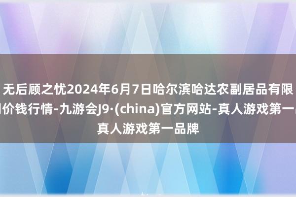 无后顾之忧2024年6月7日哈尔滨哈达农副居品有限公司价钱行情-九游会J9·(china)官方网站-真人游戏第一品牌