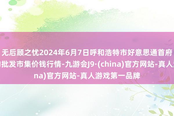 无后顾之忧2024年6月7日呼和浩特市好意思通首府无公害农产物批发市集价钱行情-九游会J9·(china)官方网站-真人游戏第一品牌