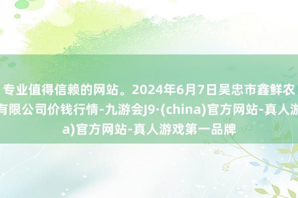 专业值得信赖的网站。2024年6月7日吴忠市鑫鲜农副居品商场有限公司价钱行情-九游会J9·(china)官方网站-真人游戏第一品牌