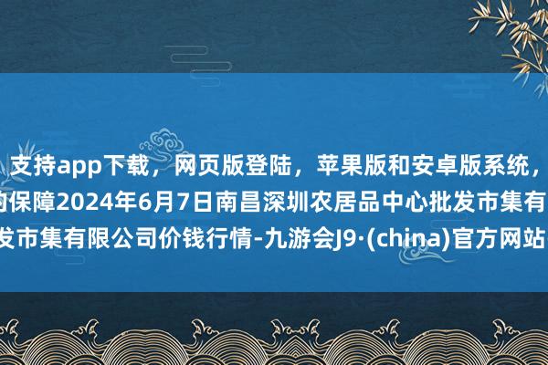 支持app下载，网页版登陆，苹果版和安卓版系统，让您的资金得到最完善的保障2024年6月7日南昌深圳农居品中心批发市集有限公司价钱行情-九游会J9·(china)官方网站-真人游戏第一品牌