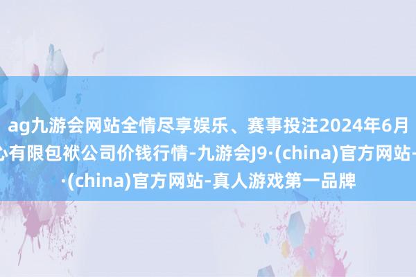 ag九游会网站全情尽享娱乐、赛事投注2024年6月7日南宁农居品中心有限包袱公司价钱行情-九游会J9·(china)官方网站-真人游戏第一品牌