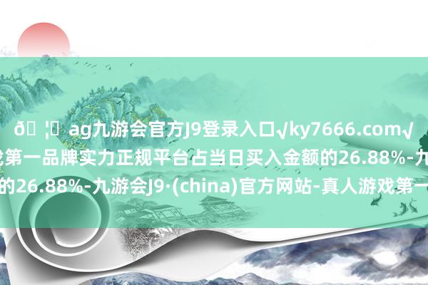 🦄ag九游会官方J9登录入口√ky7666.com√ag九游会官网真人游戏第一品牌实力正规平台占当日买入金额的26.88%-九游会J9·(china)官方网站-真人游戏第一品牌