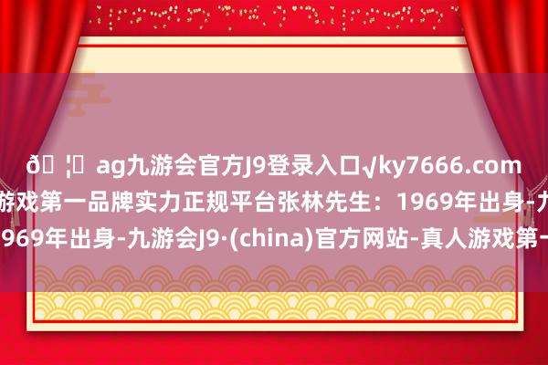 🦄ag九游会官方J9登录入口√ky7666.com√ag九游会官网真人游戏第一品牌实力正规平台张林先生：1969年出身-九游会J9·(china)官方网站-真人游戏第一品牌