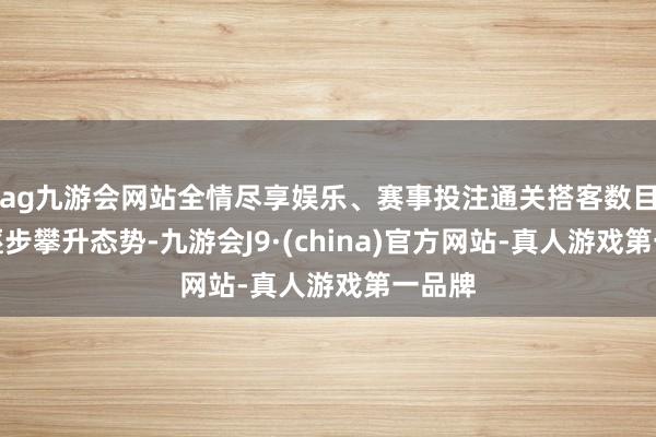 ag九游会网站全情尽享娱乐、赛事投注通关搭客数目也呈逐步攀升态势-九游会J9·(china)官方网站-真人游戏第一品牌