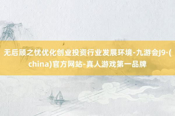 无后顾之忧优化创业投资行业发展环境-九游会J9·(china)官方网站-真人游戏第一品牌
