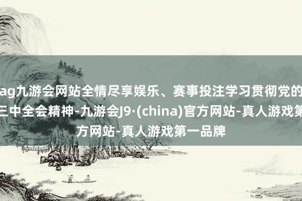 ag九游会网站全情尽享娱乐、赛事投注学习贯彻党的二十届三中全会精神-九游会J9·(china)官方网站-真人游戏第一品牌