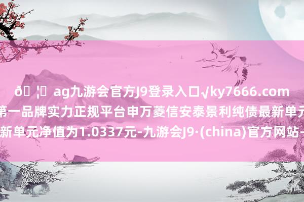 🦄ag九游会官方J9登录入口√ky7666.com√ag九游会官网真人游戏第一品牌实力正规平台申万菱信安泰景利纯债最新单元净值为1.0337元-九游会J9·(china)官方网站-真人游戏第一品牌