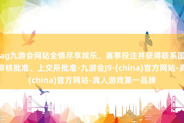 ag九游会网站全情尽享娱乐、赛事投注并获得联系国有钞票监管机构审核批准、上交所批准-九游会J9·(china)官方网站-真人游戏第一品牌