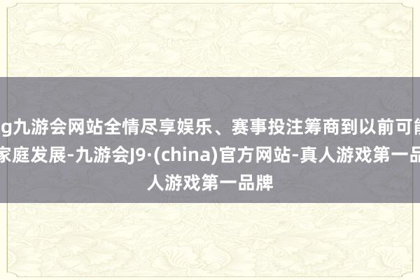 ag九游会网站全情尽享娱乐、赛事投注筹商到以前可能的家庭发展-九游会J9·(china)官方网站-真人游戏第一品牌