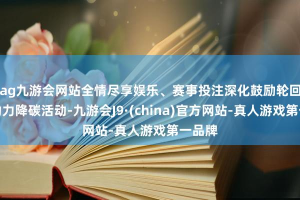 ag九游会网站全情尽享娱乐、赛事投注深化鼓励轮回经济助力降碳活动-九游会J9·(china)官方网站-真人游戏第一品牌