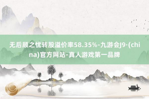 无后顾之忧转股溢价率58.35%-九游会J9·(china)官方网站-真人游戏第一品牌