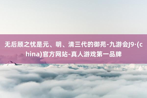 无后顾之忧是元、明、清三代的御苑-九游会J9·(china)官方网站-真人游戏第一品牌