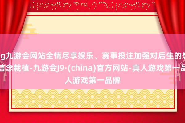 ag九游会网站全情尽享娱乐、赛事投注加强对后生的想象信念栽植-九游会J9·(china)官方网站-真人游戏第一品牌