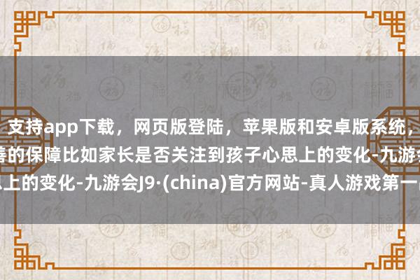 支持app下载，网页版登陆，苹果版和安卓版系统，让您的资金得到最完善的保障比如家长是否关注到孩子心思上的变化-九游会J9·(china)官方网站-真人游戏第一品牌