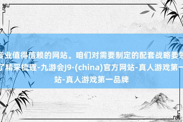 专业值得信赖的网站。咱们对需要制定的配套战略要领进行了精采梳理-九游会J9·(china)官方网站-真人游戏第一品牌