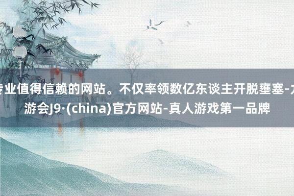 专业值得信赖的网站。不仅率领数亿东谈主开脱壅塞-九游会J9·(china)官方网站-真人游戏第一品牌