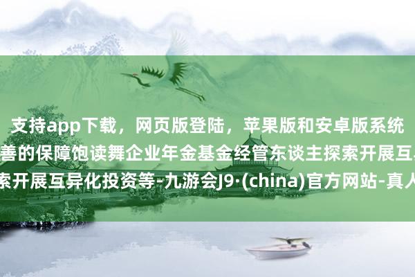 支持app下载，网页版登陆，苹果版和安卓版系统，让您的资金得到最完善的保障饱读舞企业年金基金经管东谈主探索开展互异化投资等-九游会J9·(china)官方网站-真人游戏第一品牌