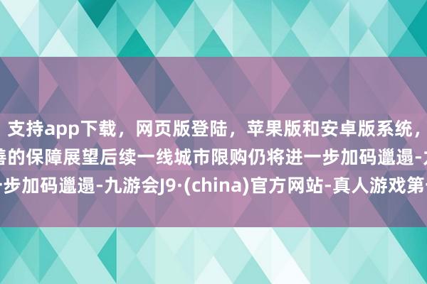 支持app下载，网页版登陆，苹果版和安卓版系统，让您的资金得到最完善的保障展望后续一线城市限购仍将进一步加码邋遢-九游会J9·(china)官方网站-真人游戏第一品牌