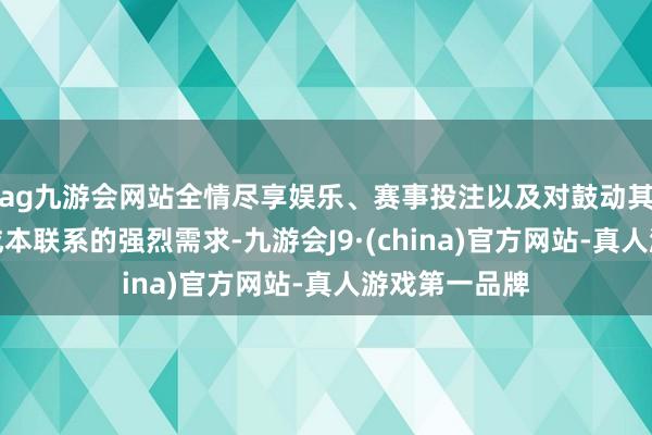 ag九游会网站全情尽享娱乐、赛事投注以及对鼓动其发展的极高成本联系的强烈需求-九游会J9·(china)官方网站-真人游戏第一品牌