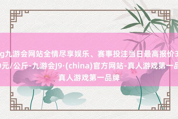 ag九游会网站全情尽享娱乐、赛事投注当日最高报价37.00元/公斤-九游会J9·(china)官方网站-真人游戏第一品牌