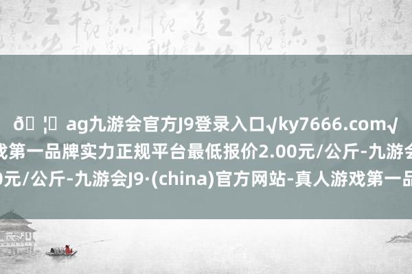 🦄ag九游会官方J9登录入口√ky7666.com√ag九游会官网真人游戏第一品牌实力正规平台最低报价2.00元/公斤-九游会J9·(china)官方网站-真人游戏第一品牌