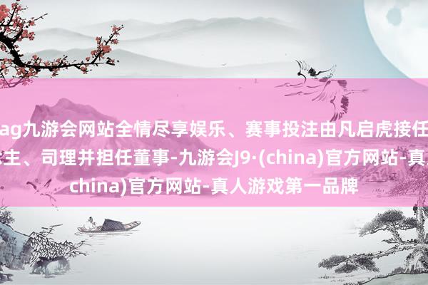 ag九游会网站全情尽享娱乐、赛事投注由凡启虎接任法定代表东说念主、司理并担任董事-九游会J9·(china)官方网站-真人游戏第一品牌