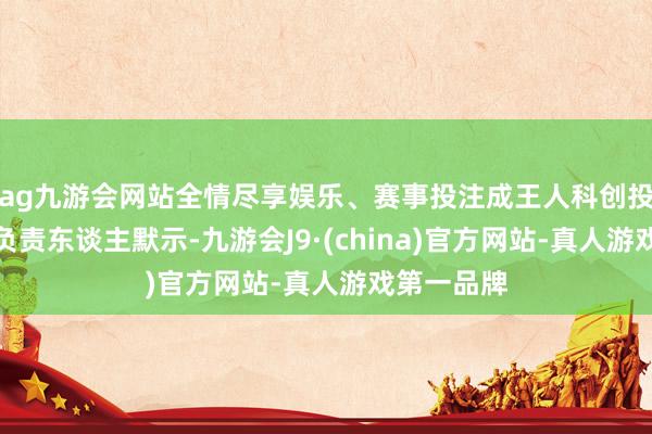 ag九游会网站全情尽享娱乐、赛事投注成王人科创投集团干系负责东谈主默示-九游会J9·(china)官方网站-真人游戏第一品牌