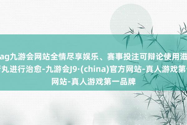 ag九游会网站全情尽享娱乐、赛事投注可辩论使用滋补肝肾丸进行治愈-九游会J9·(china)官方网站-真人游戏第一品牌