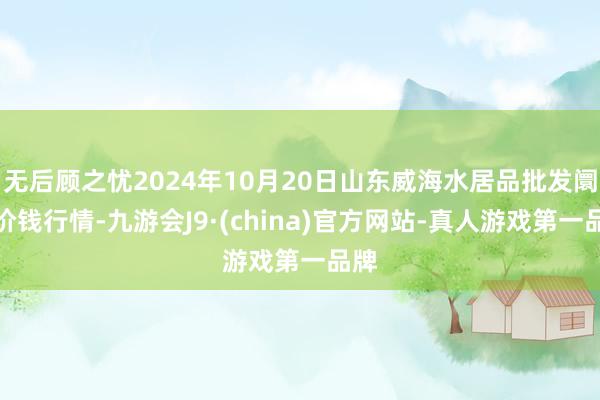 无后顾之忧2024年10月20日山东威海水居品批发阛阓价钱行情-九游会J9·(china)官方网站-真人游戏第一品牌