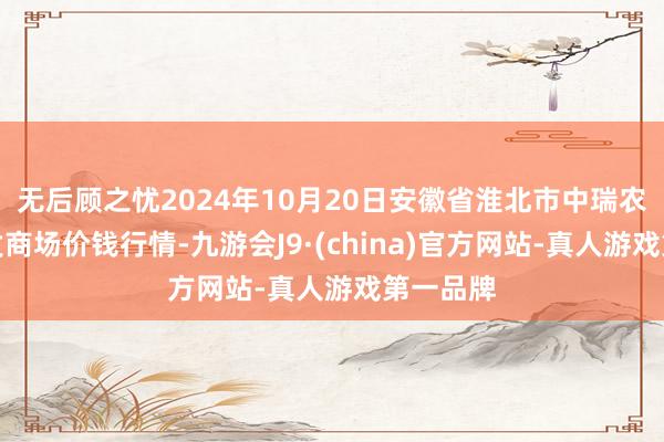 无后顾之忧2024年10月20日安徽省淮北市中瑞农居品批发商场价钱行情-九游会J9·(china)官方网站-真人游戏第一品牌