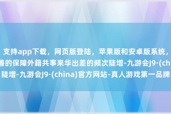 支持app下载，网页版登陆，苹果版和安卓版系统，让您的资金得到最完善的保障外籍共事来华出差的频次陡增-九游会J9·(china)官方网站-真人游戏第一品牌