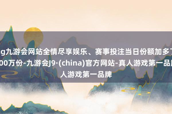 ag九游会网站全情尽享娱乐、赛事投注当日份额加多了100万份-九游会J9·(china)官方网站-真人游戏第一品牌