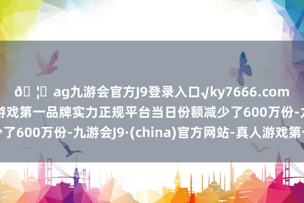 🦄ag九游会官方J9登录入口√ky7666.com√ag九游会官网真人游戏第一品牌实力正规平台当日份额减少了600万份-九游会J9·(china)官方网站-真人游戏第一品牌