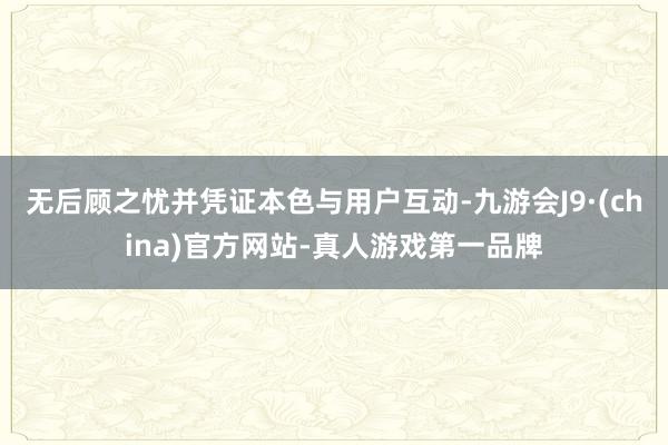 无后顾之忧并凭证本色与用户互动-九游会J9·(china)官方网站-真人游戏第一品牌