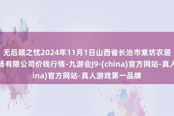 无后顾之忧2024年11月1日山西省长治市紫坊农居品概括交往商场有限公司价钱行情-九游会J9·(china)官方网站-真人游戏第一品牌