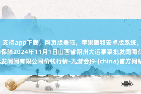 支持app下载，网页版登陆，苹果版和安卓版系统，让您的资金得到最完善的保障2024年11月1日山西省朔州大运果菜批发阛阓有限公司价钱行情-九游会J9·(china)官方网站-真人游戏第一品牌