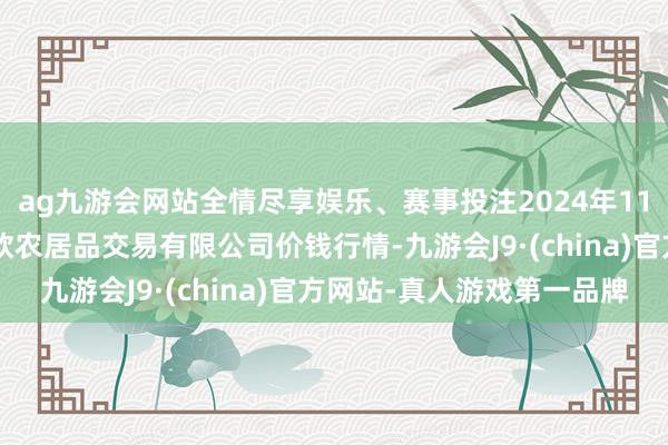 ag九游会网站全情尽享娱乐、赛事投注2024年11月1日山西省晋城市绿欣农居品交易有限公司价钱行情-九游会J9·(china)官方网站-真人游戏第一品牌