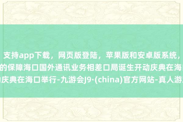 支持app下载，网页版登陆，苹果版和安卓版系统，让您的资金得到最完善的保障海口国外通讯业务相差口局诞生开动庆典在海口举行-九游会J9·(china)官方网站-真人游戏第一品牌