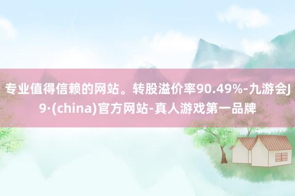 专业值得信赖的网站。转股溢价率90.49%-九游会J9·(china)官方网站-真人游戏第一品牌