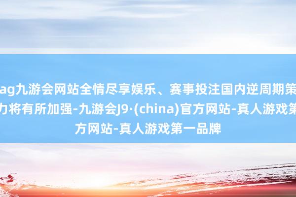 ag九游会网站全情尽享娱乐、赛事投注国内逆周期策略的效力将有所加强-九游会J9·(china)官方网站-真人游戏第一品牌