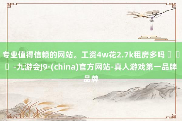 专业值得信赖的网站。工资4w花2.7k租房多吗 ​​​-九游会J9·(china)官方网站-真人游戏第一品牌