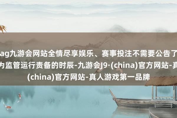 ag九游会网站全情尽享娱乐、赛事投注不需要公告了！正直环球齐以为监管运行责备的时辰-九游会J9·(china)官方网站-真人游戏第一品牌