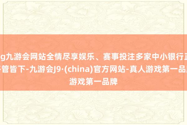 ag九游会网站全情尽享娱乐、赛事投注多家中小银行正多管皆下-九游会J9·(china)官方网站-真人游戏第一品牌