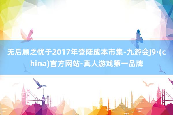 无后顾之忧于2017年登陆成本市集-九游会J9·(china)官方网站-真人游戏第一品牌